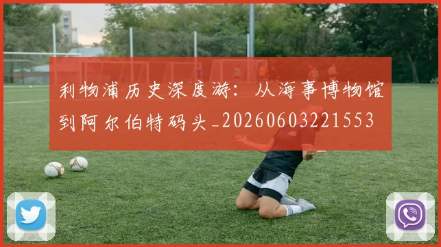 利物浦历史深度游：从海事博物馆到阿尔伯特码头_20260603221553