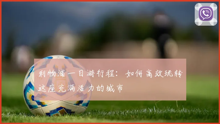 利物浦一日游行程:如何高效玩转这座充满活力的城市