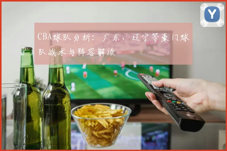 CBA球队分析:广东、辽宁等豪门球队战术与阵容解读