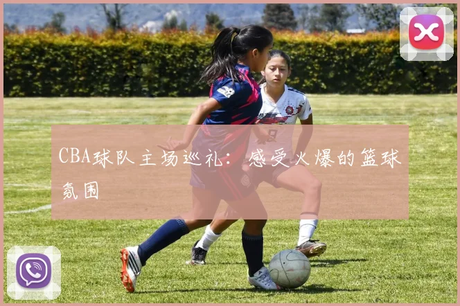 CBA球队主场巡礼：感受火爆的篮球氛围