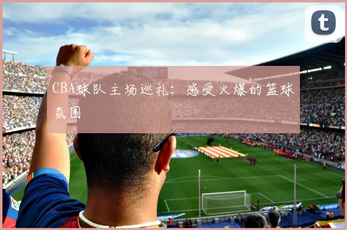 CBA球队主场巡礼：感受火爆的篮球氛围