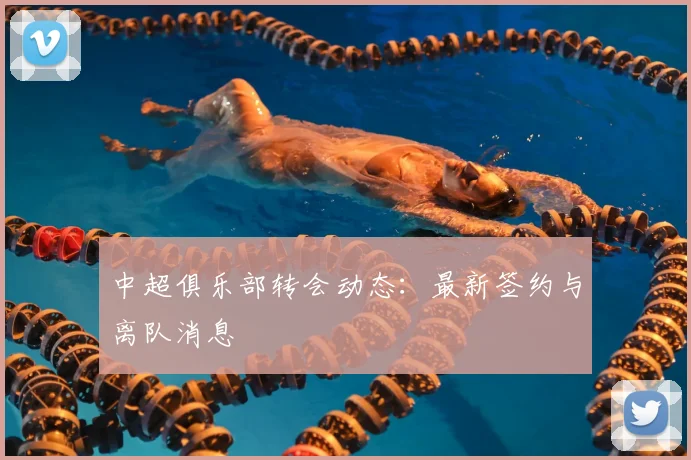 中超俱乐部转会动态：最新签约与离队消息