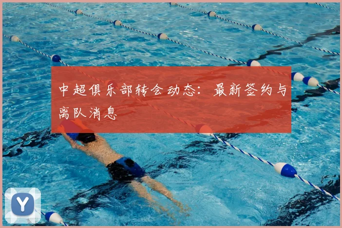 中超俱乐部转会动态：最新签约与离队消息
