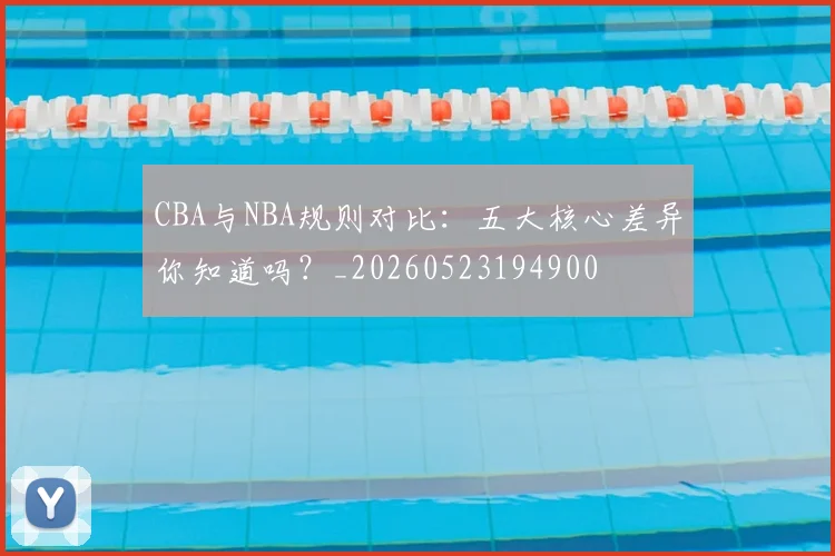 CBA与NBA规则对比：五大核心差异你知道吗？_20260523194900