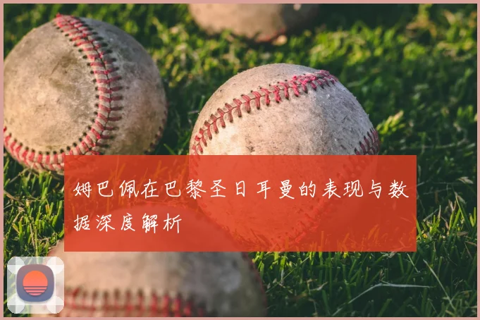 姆巴佩在巴黎圣日耳曼的表现与数据深度解析