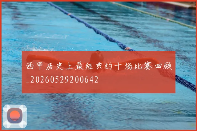 西甲历史上最经典的十场比赛回顾_20260529200642