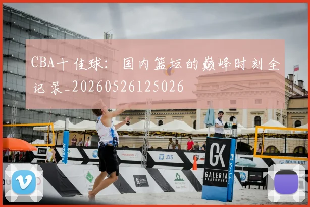 CBA十佳球：国内篮坛的巅峰时刻全记录_20260526125026
