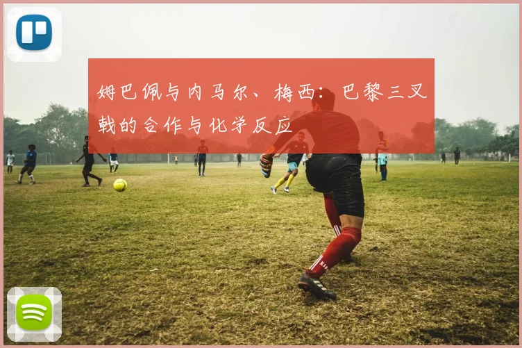 姆巴佩与内马尔、梅西:巴黎三叉戟的合作与化学反应