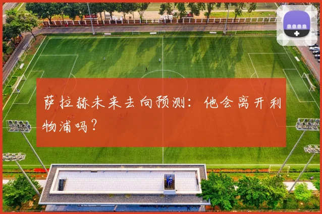 萨拉赫未来去向预测：他会离开利物浦吗？