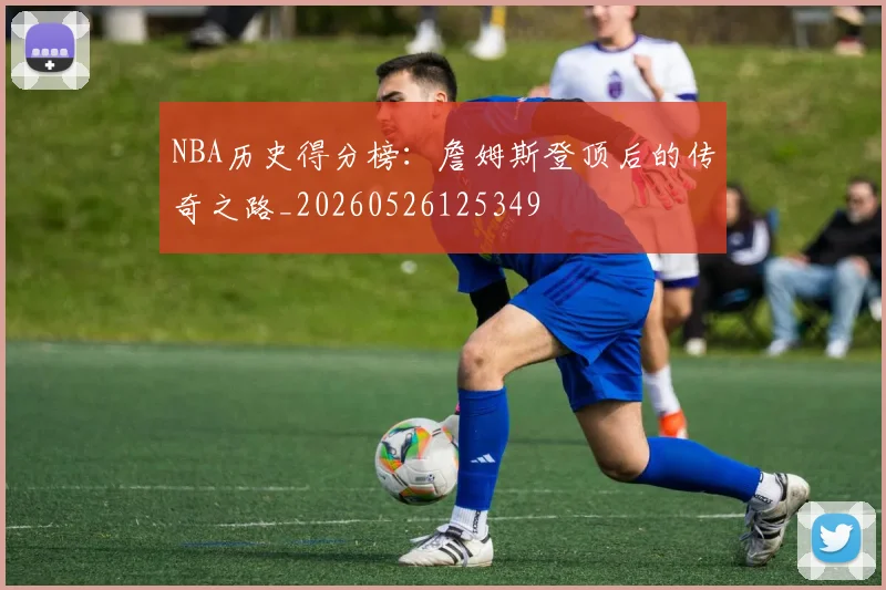 NBA历史得分榜:詹姆斯登顶后的传奇之路_20260526125349