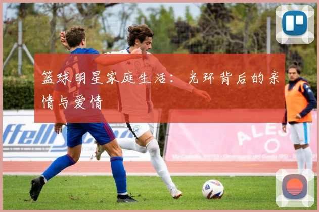 篮球明星家庭生活：光环背后的亲情与爱情