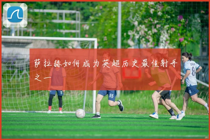 萨拉赫如何成为英超历史最佳射手之一