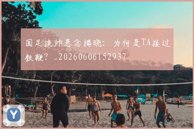 国足换帅悬念揭晓：为何是TA接过教鞭？_20260606152937
