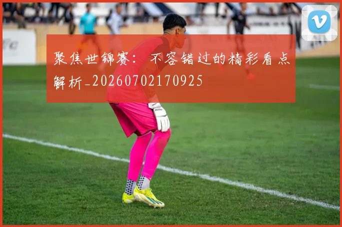 聚焦世锦赛：不容错过的精彩看点解析_20260702170925