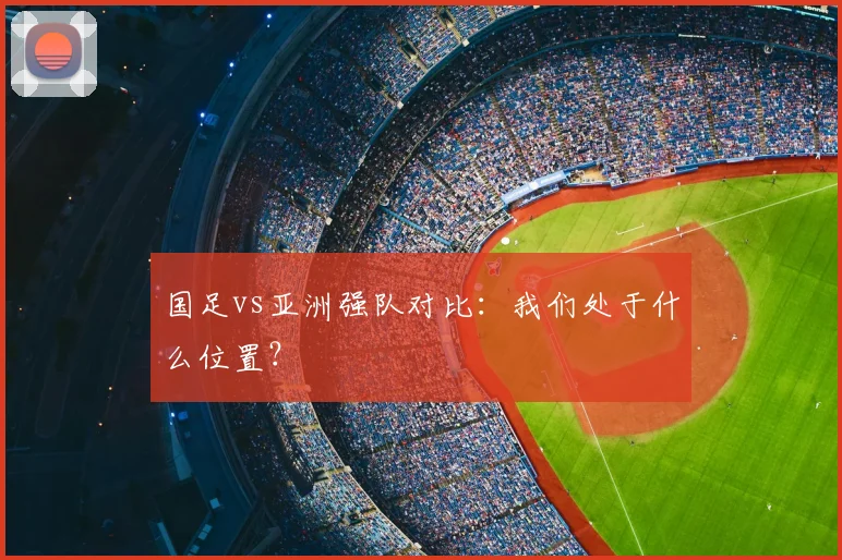 国足vs亚洲强队对比:我们处于什么位置?