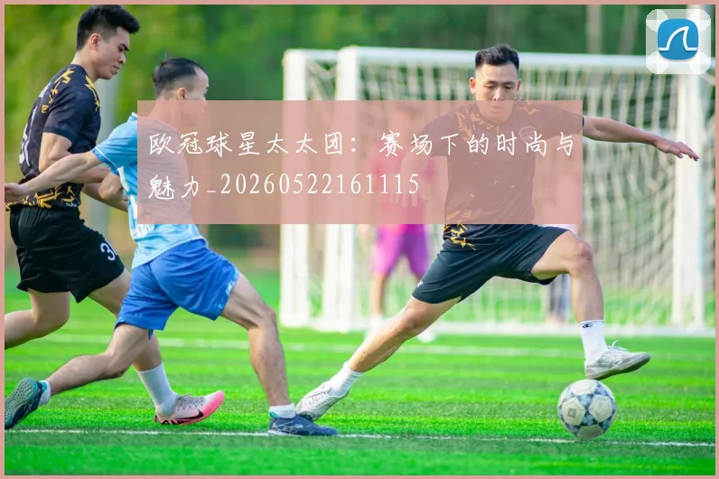 欧冠球星太太团：赛场下的时尚与魅力_20260522161115