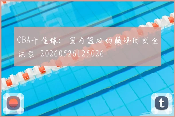 CBA十佳球：国内篮坛的巅峰时刻全记录_20260526125026