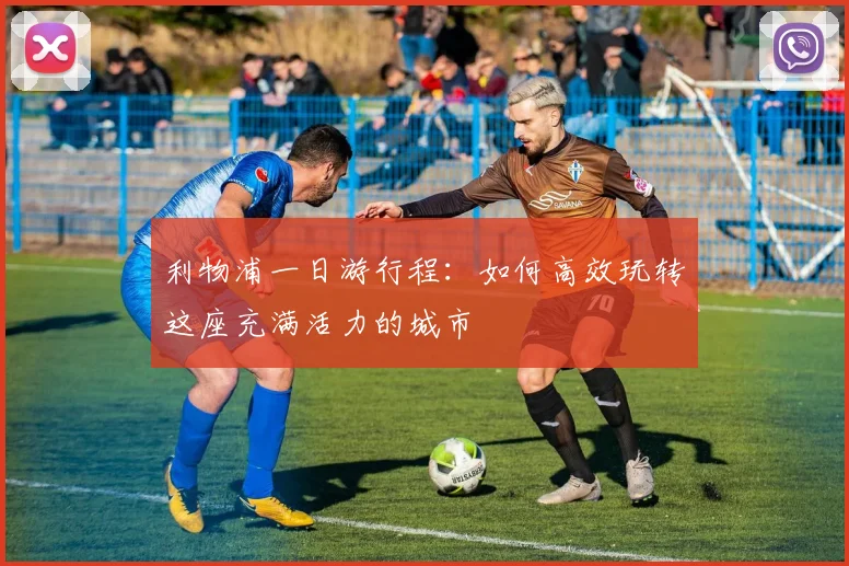 利物浦一日游行程:如何高效玩转这座充满活力的城市