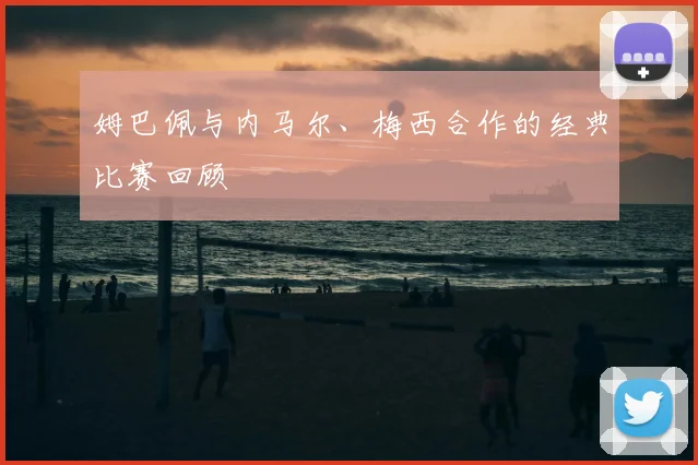 姆巴佩与内马尔、梅西合作的经典比赛回顾