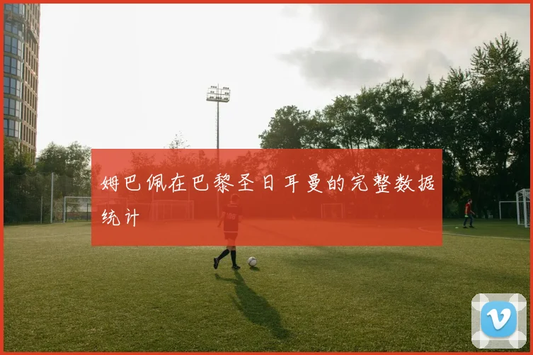 姆巴佩在巴黎圣日耳曼的完整数据统计