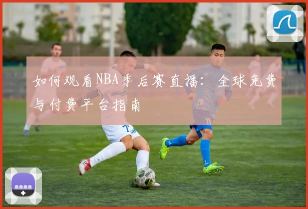 如何观看NBA季后赛直播：全球免费与付费平台指南